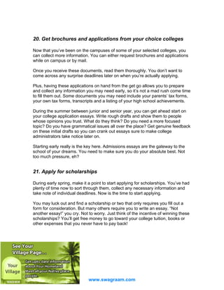 20. Get brochures and applications from your choice colleges
Now that you’ve been on the campuses of some of your selected colleges, you
can collect more information. You can either request brochures and applications
while on campus or by mail.
Once you receive these documents, read them thoroughly. You don’t want to
come across any surprise deadlines later on when you’re actually applying.
Plus, having these applications on hand from the get go allows you to prepare
and collect any information you may need early, so it’s not a mad rush come time
to fill them out. Some documents you may need include your parents’ tax forms,
your own tax forms, transcripts and a listing of your high school achievements.
During the summer between junior and senior year, you can get ahead start on
your college application essays. Write rough drafts and show them to people
whose opinions you trust. What do they think? Do you need a more focused
topic? Do you have grammatical issues all over the place? Get genuine feedback
on these initial drafts so you can crank out essays sure to make college
administrators take notice later on.
Starting early really is the key here. Admissions essays are the gateway to the
school of your dreams. You need to make sure you do your absolute best. Not
too much pressure, eh?

21. Apply for scholarships
During early spring, make it a point to start applying for scholarships. You’ve had
plenty of time now to sort through them, collect any necessary information and
take note of individual deadlines. Now is the time to start applying.
You may luck out and find a scholarship or two that only requires you fill out a
form for consideration. But many others require you to write an essay. “Not
another essay!” you cry. Not to worry. Just think of the incentive of winning these
scholarships? You’ll get free money to go toward your college tuition, books or
other expenses that you never have to pay back!

www.swagraam.com

 