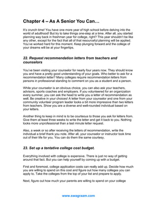 Chapter 4 – As A Senior You Can…
It’s crunch time! You have one more year of high school before delving into the
world of adulthood! But try to take things one-step at a time. After all, you started
planning way back in freshman year for college, right? This year shouldn’t be like
any other, except for the fact that all of that resourceful planning will be applied.
You’ve worked hard for this moment. Keep plunging forward and the college of
your dreams will be at your fingertips.

22. Request recommendation letters from teachers and
counselors
You’ve been visiting your counselor for nearly four years now. They should know
you and have a pretty good understanding of your goals. Who better to ask for a
recommendation letter? Many colleges require recommendation letters from
persons in professional standing to comment on you as a student and a person.
While your counselor is an obvious choice, you can also ask your teachers,
advisors, sports coaches and employers. If you volunteered for an organization
every summer, you can ask the head to write you a letter of recommendation as
well. Be creative in your choices! A letter from your counselor and one from your
community volunteer program leader looks a bit more impressive than two letters
from teachers. Show you are a diverse and well-rounded individual based on
your letters.
Another thing to keep in mind is to be courteous to those you ask for letters from.
Give them at least three weeks to write the letter and get it back to you. Nothing
looks more unprofessional than a last minute letter request.
Also, a week or so after receiving the letters of recommendation, write the
individual a brief thank you note. After all, your counselor or instructor took time
out of their life for you. You can do them the same courtesy.

23. Set up a tentative college cost budget.
Everything involved with college is expensive. There is just no way of getting
around that fact. But you can help yourself by coming up with a budget.
First and foremost, college application costs can really add up. Decide how much
you are willing to spend on this cost and figure out how many colleges you can
apply to. Take the colleges from the top of your list and prepare to apply.
Next, figure out how much your parents are willing to spend on your college

www.swagraam.com

 