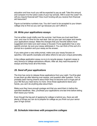 education and how much you will be expected to pay as well. Take this amount
and compare it to the tuition costs of your top schools. Will it cover the costs? Or,
will you require financial aid? How much funding will you receive from financial
aid resources?
Figure out tentative numbers now. You don’t want to be accepted to your dream
college only to find out you can’t go because you can’t afford it.

24. Write your applications essays
You’ve written rough drafts over the summer, had those you trust read them
over, and now it’s time for the real deal. Get out your pen and paper and rewrite
your applications essays. Make the changes that your favorite editors have
suggested and make sure each essay is focused. If one application has a very
specific prompt, be sure your essay addresses it. You can think of this sort of a
prompt as a question and your essay as the answer.
If you were given a very wide prompt, make sure your essay focuses on
specifics. Cite specific examples and allow others to see your unique personality.
A big college application essay no-no is to recycle essays. A generic essay is
very obvious to college admissions officers. After all, they read thousands of
essays and they know all of the tricks.

25. Send off your applications
The time has come to release those applications from your sight. You’ll be glad
to see them go after laboring over essays, and question after question. You’ve
probably been having dreams about them they’ve become such a huge part of
your life! But you need worry no more. Once those applications leave your
hands, you can’t do anything else about them.
Make sure they have enough postage and that you send them in before the
specified deadlines. Also, proofread your applications one last time before letting
them leave your hands.
Even though the big part of applying for college is behind you, there are still
plenty of things you can do to prepare for college as you finish out your senior
year of high school.

26. Schedule interviews with prospective colleges

www.swagraam.com

 