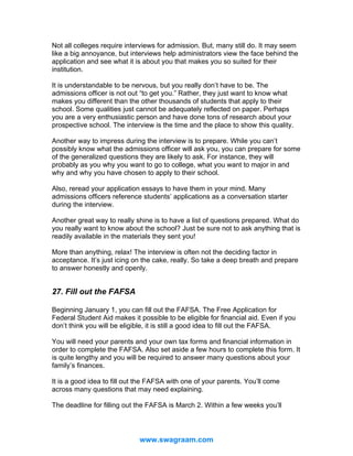 Not all colleges require interviews for admission. But, many still do. It may seem
like a big annoyance, but interviews help administrators view the face behind the
application and see what it is about you that makes you so suited for their
institution.
It is understandable to be nervous, but you really don’t have to be. The
admissions officer is not out “to get you.” Rather, they just want to know what
makes you different than the other thousands of students that apply to their
school. Some qualities just cannot be adequately reflected on paper. Perhaps
you are a very enthusiastic person and have done tons of research about your
prospective school. The interview is the time and the place to show this quality.
Another way to impress during the interview is to prepare. While you can’t
possibly know what the admissions officer will ask you, you can prepare for some
of the generalized questions they are likely to ask. For instance, they will
probably as you why you want to go to college, what you want to major in and
why and why you have chosen to apply to their school.
Also, reread your application essays to have them in your mind. Many
admissions officers reference students’ applications as a conversation starter
during the interview.
Another great way to really shine is to have a list of questions prepared. What do
you really want to know about the school? Just be sure not to ask anything that is
readily available in the materials they sent you!
More than anything, relax! The interview is often not the deciding factor in
acceptance. It’s just icing on the cake, really. So take a deep breath and prepare
to answer honestly and openly.

27. Fill out the FAFSA
Beginning January 1, you can fill out the FAFSA. The Free Application for
Federal Student Aid makes it possible to be eligible for financial aid. Even if you
don’t think you will be eligible, it is still a good idea to fill out the FAFSA.
You will need your parents and your own tax forms and financial information in
order to complete the FAFSA. Also set aside a few hours to complete this form. It
is quite lengthy and you will be required to answer many questions about your
family’s finances.
It is a good idea to fill out the FAFSA with one of your parents. You’ll come
across many questions that may need explaining.
The deadline for filling out the FAFSA is March 2. Within a few weeks you’ll

www.swagraam.com

 