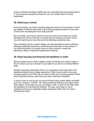receive a Student Aid Report (SAR) with your estimated financial aid described in
it. If you have any questions at that time, you can contact them for further
explanation

28. Select your school
During the spring, you’ll start receiving responses back from the schools to which
you applied. Smile and take pride in all of those acceptance letters! Fours years
of hard work and dedication have really paid off!
But come May, you’ll have to let the school you want to go to know you will be
attending their school in the fall. You’ll also have to let those schools to which
you don’t want to go to know that you’ll be attending somewhere else.
Upon deciding to go to a certain college, you will most likely be sent a welcome
package containing many forms, brochures and information on the campus. If
you need information on housing, loans or other concerns, contact the
admissions office to request the appropriate materials.

29. Keep housing and financial aid deadlines in order
Being accepted at your dream college is great, but finding you will be unable to
live on campus can put a damper on your plans if you live in an entirely different
state.
Besides requesting appropriate forms, it is necessary to also keep track of all
deadlines related to your college experience. When do you need to have your
housing request in by? When do you need to make your housing payment? What
about financial aid forms, loan forms and other must-have materials?
In order to stay on top of it all, buy some of those cheap manila folders and label
each one “Housing,” “FAFSA,” etc. Keep everything related to each topic inside
these folders. Even better yet, you can attach a note, or write on the folder itself
the deadlines for submitting all materials. This way, you’ll keep on top of
deadlines and have an enjoyable college experience rather than one that is
preceded by chaos!

www.swagraam.com

 