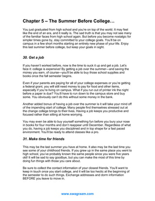 Chapter 5 – The Summer Before College…
You just graduated from high school and you’re on top of the world. It may feel
like the end of an era, and it really is. The sad truth is that you may not see many
of the familiar faces from high school again. But before you become nostalgic for
simpler times gone by, stay committed to your college goals. You’ll be on
campus in a few short months starting an entirely new phase of your life. Enjoy
this last summer before college, but keep your goals in sight.

30. Get a job
If you haven’t worked before, now is the time to suck it up and get a job. Let’s
face it: college is expensive! By getting a job over the summer—and saving the
money you earn, of course—you’ll be able to buy those school supplies and
books once the fall semester begins.
Even if your parents are paying for all of your college expenses or you’re getting
a federal grant, you will still need money to pay for food and other items,
especially if you’re living on campus. What if you run out of printer ink the night
before a paper is due? You’ll have to run down to the campus store and buy
some. You obviously can’t do this without some money in the bank.
Another added bonus of having a job over the summer is it will take your mind off
of the impending start of college. Many people find themselves stressed out at
the change college brings to their lives. Having a job keeps you productive and
focused rather than sitting at home worrying.
You may even be able to buy yourself something fun before you bury your nose
in books for four months and don’t reappear until December. Regardless of what
you do, having a job keeps you disciplined and in top shape for a fast paced
environment. You’ll be ready to attend classes like a pro.

31. Make time for friends
This may be the last summer you have at home. It also may be the last time you
see some of your childhood friends. If you grew up in the same place you went to
high school, you’ve probably known the same people since you were five years
old! It will be sad to say goodbye, but you can make the most of this time by
doing fun things with those you care about.
Be sure to collect the contact information of your closest friends. You’ll want to
keep in touch once you start college, and it will be too hectic at the beginning of
the semester to do such things. Exchange addresses and dorm information
BEFORE you leave to move in.

www.swagraam.com

 