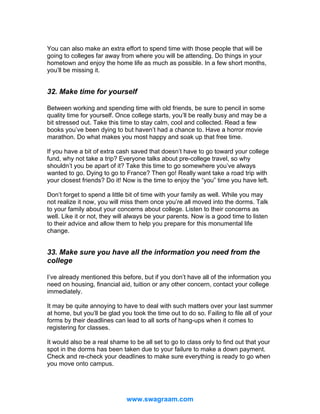 You can also make an extra effort to spend time with those people that will be
going to colleges far away from where you will be attending. Do things in your
hometown and enjoy the home life as much as possible. In a few short months,
you’ll be missing it.

32. Make time for yourself
Between working and spending time with old friends, be sure to pencil in some
quality time for yourself. Once college starts, you’ll be really busy and may be a
bit stressed out. Take this time to stay calm, cool and collected. Read a few
books you’ve been dying to but haven’t had a chance to. Have a horror movie
marathon. Do what makes you most happy and soak up that free time.
If you have a bit of extra cash saved that doesn’t have to go toward your college
fund, why not take a trip? Everyone talks about pre-college travel, so why
shouldn’t you be apart of it? Take this time to go somewhere you’ve always
wanted to go. Dying to go to France? Then go! Really want take a road trip with
your closest friends? Do it! Now is the time to enjoy the “you” time you have left.
Don’t forget to spend a little bit of time with your family as well. While you may
not realize it now, you will miss them once you’re all moved into the dorms. Talk
to your family about your concerns about college. Listen to their concerns as
well. Like it or not, they will always be your parents. Now is a good time to listen
to their advice and allow them to help you prepare for this monumental life
change.

33. Make sure you have all the information you need from the
college
I’ve already mentioned this before, but if you don’t have all of the information you
need on housing, financial aid, tuition or any other concern, contact your college
immediately.
It may be quite annoying to have to deal with such matters over your last summer
at home, but you’ll be glad you took the time out to do so. Failing to file all of your
forms by their deadlines can lead to all sorts of hang-ups when it comes to
registering for classes.
It would also be a real shame to be all set to go to class only to find out that your
spot in the dorms has been taken due to your failure to make a down payment.
Check and re-check your deadlines to make sure everything is ready to go when
you move onto campus.

www.swagraam.com

 