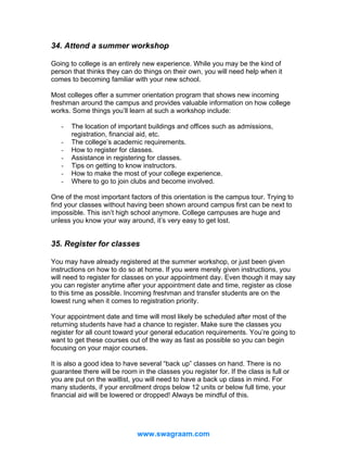 34. Attend a summer workshop
Going to college is an entirely new experience. While you may be the kind of
person that thinks they can do things on their own, you will need help when it
comes to becoming familiar with your new school.
Most colleges offer a summer orientation program that shows new incoming
freshman around the campus and provides valuable information on how college
works. Some things you’ll learn at such a workshop include:
-

The location of important buildings and offices such as admissions,
registration, financial aid, etc.
The college’s academic requirements.
How to register for classes.
Assistance in registering for classes.
Tips on getting to know instructors.
How to make the most of your college experience.
Where to go to join clubs and become involved.

One of the most important factors of this orientation is the campus tour. Trying to
find your classes without having been shown around campus first can be next to
impossible. This isn’t high school anymore. College campuses are huge and
unless you know your way around, it’s very easy to get lost.

35. Register for classes
You may have already registered at the summer workshop, or just been given
instructions on how to do so at home. If you were merely given instructions, you
will need to register for classes on your appointment day. Even though it may say
you can register anytime after your appointment date and time, register as close
to this time as possible. Incoming freshman and transfer students are on the
lowest rung when it comes to registration priority.
Your appointment date and time will most likely be scheduled after most of the
returning students have had a chance to register. Make sure the classes you
register for all count toward your general education requirements. You’re going to
want to get these courses out of the way as fast as possible so you can begin
focusing on your major courses.
It is also a good idea to have several “back up” classes on hand. There is no
guarantee there will be room in the classes you register for. If the class is full or
you are put on the waitlist, you will need to have a back up class in mind. For
many students, if your enrollment drops below 12 units or below full time, your
financial aid will be lowered or dropped! Always be mindful of this.

www.swagraam.com

 