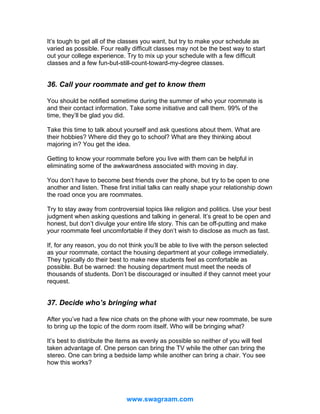 It’s tough to get all of the classes you want, but try to make your schedule as
varied as possible. Four really difficult classes may not be the best way to start
out your college experience. Try to mix up your schedule with a few difficult
classes and a few fun-but-still-count-toward-my-degree classes.

36. Call your roommate and get to know them
You should be notified sometime during the summer of who your roommate is
and their contact information. Take some initiative and call them. 99% of the
time, they’ll be glad you did.
Take this time to talk about yourself and ask questions about them. What are
their hobbies? Where did they go to school? What are they thinking about
majoring in? You get the idea.
Getting to know your roommate before you live with them can be helpful in
eliminating some of the awkwardness associated with moving in day.
You don’t have to become best friends over the phone, but try to be open to one
another and listen. These first initial talks can really shape your relationship down
the road once you are roommates.
Try to stay away from controversial topics like religion and politics. Use your best
judgment when asking questions and talking in general. It’s great to be open and
honest, but don’t divulge your entire life story. This can be off-putting and make
your roommate feel uncomfortable if they don’t wish to disclose as much as fast.
If, for any reason, you do not think you’ll be able to live with the person selected
as your roommate, contact the housing department at your college immediately.
They typically do their best to make new students feel as comfortable as
possible. But be warned: the housing department must meet the needs of
thousands of students. Don’t be discouraged or insulted if they cannot meet your
request.

37. Decide who’s bringing what
After you’ve had a few nice chats on the phone with your new roommate, be sure
to bring up the topic of the dorm room itself. Who will be bringing what?
It’s best to distribute the items as evenly as possible so neither of you will feel
taken advantage of. One person can bring the TV while the other can bring the
stereo. One can bring a bedside lamp while another can bring a chair. You see
how this works?

www.swagraam.com

 