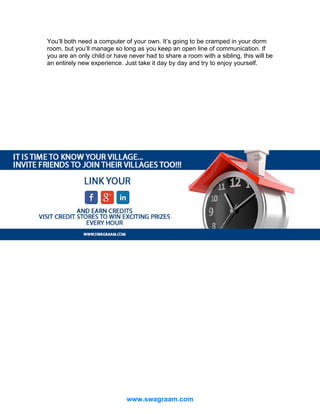 You’ll both need a computer of your own. It’s going to be cramped in your dorm
room, but you’ll manage so long as you keep an open line of communication. If
you are an only child or have never had to share a room with a sibling, this will be
an entirely new experience. Just take it day by day and try to enjoy yourself.

www.swagraam.com

 