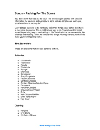 Bonus – Packing For The Dorms
You didn’t think that was all, did you? This e-book is jam packed with valuable
information for students getting ready to go to college. What would such an ebook be without a packing list?
Many college students-to-be frantically pack their things a day before they have
to move into the dorms. This is not the best way to go. You’re bound to forget
something or bring way to much with you. We’ll start with the bare essentials, like
toiletries and clothing. Then, we’ll move onto things you may have to purchase to
make your dorm feel like home.

The Essentials
These are the items that you just can’t live without.

Toiletries
Toothbrush
Toothpaste
Towels
Washcloth
Sponge
Shampoo
Conditioner
Soap/Bodywash
Facial Cleansers
Contacts/Glasses
Contact Cleaning Solution/Case
Deodorant
Perfume/Cologne
Shaving Cream/Razor
Robe
Nail Clippers/Nail file
Extra Toilet Paper
Hair Dryer

Clothing
Hangers
5-10 Shirts
2-5 Pairs of Pants

www.swagraam.com

 