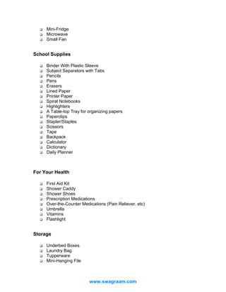 Mini-Fridge
Microwave
Small Fan

School Supplies
Binder With Plastic Sleeve
Subject Separators with Tabs
Pencils
Pens
Erasers
Lined Paper
Printer Paper
Spiral Notebooks
Highlighters
A Table-top Tray for organizing papers
Paperclips
Stapler/Staples
Scissors
Tape
Backpack
Calculator
Dictionary
Daily Planner

For Your Health
First Aid Kit
Shower Caddy
Shower Shoes
Prescription Medications
Over-the-Counter Medications (Pain Reliever, etc)
Umbrella
Vitamins
Flashlight

Storage
Underbed Boxes
Laundry Bag
Tupperware
Mini-Hanging File

www.swagraam.com

 