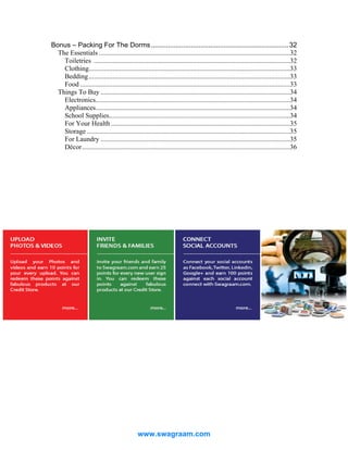 Bonus – Packing For The Dorms ........................................................................ 32
The Essentials ................................................................................................................32
Toiletries ...................................................................................................................32
Clothing......................................................................................................................33
Bedding ......................................................................................................................33
Food ...........................................................................................................................33
Things To Buy ...............................................................................................................34
Electronics..................................................................................................................34
Appliances..................................................................................................................34
School Supplies..........................................................................................................34
For Your Health .........................................................................................................35
Storage .......................................................................................................................35
For Laundry ...............................................................................................................35
Décor..........................................................................................................................36

www.swagraam.com

 