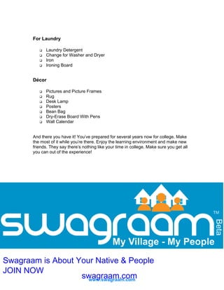 For Laundry
Laundry Detergent
Change for Washer and Dryer
Iron
Ironing Board

Décor
Pictures and Picture Frames
Rug
Desk Lamp
Posters
Bean Bag
Dry-Erase Board With Pens
Wall Calendar

And there you have it! You’ve prepared for several years now for college. Make
the most of it while you’re there. Enjoy the learning environment and make new
friends. They say there’s nothing like your time in college. Make sure you get all
you can out of the experience!

Swagraam is About Your Native & People
JOIN NOW
swagraam.com
www.swagraam.com

 