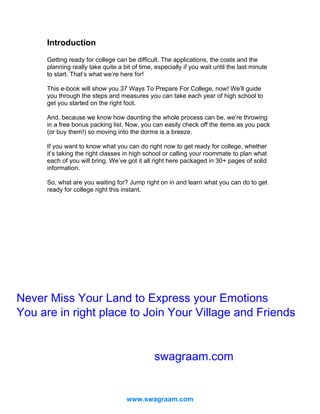 Introduction
Getting ready for college can be difficult. The applications, the costs and the
planning really take quite a bit of time, especially if you wait until the last minute
to start. That’s what we’re here for!
This e-book will show you 37 Ways To Prepare For College, now! We’ll guide
you through the steps and measures you can take each year of high school to
get you started on the right foot.
And, because we know how daunting the whole process can be, we’re throwing
in a free bonus packing list. Now, you can easily check off the items as you pack
(or buy them!) so moving into the dorms is a breeze.
If you want to know what you can do right now to get ready for college, whether
it’s taking the right classes in high school or calling your roommate to plan what
each of you will bring. We’ve got it all right here packaged in 30+ pages of solid
information.
So, what are you waiting for? Jump right on in and learn what you can do to get
ready for college right this instant.

Never Miss Your Land to Express your Emotions
You are in right place to Join Your Village and Friends
swagraam.com

www.swagraam.com

 
