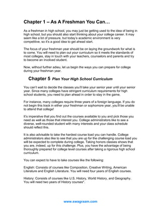 Chapter 1 – As A Freshman You Can…
As a freshman in high school, you may just be getting used to the idea of being in
high school, but you should also start thinking about your college career. It may
seem like a lot of pressure, but today’s academic environment is very
competitive, so it’s a good idea to get ahead start.
The focus of your freshman year should be on laying the groundwork for what is
to come. You will need to plan out your curriculum so it meets the standards of
most colleges, stay in touch with your teachers, counselors and parents and try
to become an involved student.
Now, without further adieu, let us begin the ways you can prepare for college
during your freshman year.

Chapter 5

Plan Your High School Curriculum

You can’t wait to decide the classes you’ll take your senior year until your senior
year. Since many colleges have stringent curriculum requirements for high
school students, you need to plan ahead in order to stay in the game.
For instance, many colleges require three years of a foreign language. If you do
not begin this track in either your freshman or sophomore year, you’ll be unable
to attend that college!
It’s imperative that you find out the courses available to you and pick those you
need as well as those that interest you. College administrators like to see a
diverse, well-rounded student with many interests and your class schedule
should reflect this.
It is also advisable to take the hardest course load you can handle. College
administrators also like to see that you are up for the challenging course load you
will be expected to complete during college. Taking honors classes shows that
you are, indeed, up for this challenge. Plus, you have the advantage of being
thoroughly prepared for college level courses after taking a rigorous high school
curriculum.
You can expect to have to take courses like the following:
English: Consists of courses like Composition, Creative Writing, American
Literature and English Literature. You will need four years of English courses.
History: Consists of courses like U.S. History, World History, and Geography.
You will need two years of History courses*.

www.swagraam.com

 