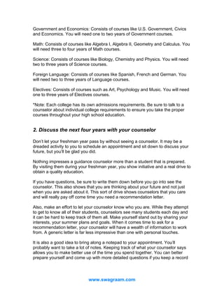 Government and Economics: Consists of courses like U.S. Government, Civics
and Economics. You will need one to two years of Government courses.
Math: Consists of courses like Algebra I, Algebra II, Geometry and Calculus. You
will need three to four years of Math courses.
Science: Consists of courses like Biology, Chemistry and Physics. You will need
two to three years of Science courses.
Foreign Language: Consists of courses like Spanish, French and German. You
will need two to three years of Language courses.
Electives: Consists of courses such as Art, Psychology and Music. You will need
one to three years of Electives courses.
*Note: Each college has its own admissions requirements. Be sure to talk to a
counselor about individual college requirements to ensure you take the proper
courses throughout your high school education.

2. Discuss the next four years with your counselor
Don’t let your freshman year pass by without seeing a counselor. It may be a
dreaded activity to you to schedule an appointment and sit down to discuss your
future, but you’ll be glad you did.
Nothing impresses a guidance counselor more than a student that is prepared.
By visiting them during your freshman year, you show initiative and a real drive to
obtain a quality education.
If you have questions, be sure to write them down before you go into see the
counselor. This also shows that you are thinking about your future and not just
when you are asked about it. This sort of drive shows counselors that you care
and will really pay off come time you need a recommendation letter.
Also, make an effort to let your counselor know who you are. While they attempt
to get to know all of their students, counselors see many students each day and
it can be hard to keep track of them all. Make yourself stand out by sharing your
interests, your summer plans and goals. When it comes time to ask for a
recommendation letter, your counselor will have a wealth of information to work
from. A generic letter is far less impressive than one with personal touches.
It is also a good idea to bring along a notepad to your appointment. You’ll
probably want to take a lot of notes. Keeping track of what your counselor says
allows you to make better use of the time you spend together. You can better
prepare yourself and come up with more detailed questions if you keep a record

www.swagraam.com

 