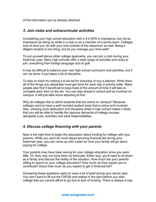 of the information you’ve already obtained.

3. Join clubs and extracurricular activities
Completing your high school education with a 4.0 GPA is impressive, but not as
impressive as doing so while in a club or as a member of a sports team. Colleges
look at what you do with your time outside of the classroom as well. Being a
diligent student is one thing, but do you manage your time well?
To put yourself above other college applicants, you can join a club during your
freshman year. Many high schools offer a wide range of activities and clubs to
join, everything from foreign language club to golf.
It may be difficult to balance your new high school curriculum and activities, but it
can be done. It just takes a bit of discipline.
To stay on track try making a to-do list for everyday or buy a planner. Write down
all of the things you absolutely must get done for each day in priority order. Many
people also find it beneficial to keep track of the amount of time it will take to
complete each item on the list. You can stay ahead in school and be involved on
campus. It will just take some adjusting at first.
Why do colleges like to admit students that are active on campus? Because
colleges want to have a well rounded student body that is active and involved.
Also, showing such dedication and discipline while in high school makes it likely
that you will be able to handle the rigorous demands of college courses
alongside a job, activities and adult responsibilities.

4. Discuss college financing with your parents
Now is the right time to begin the discussion about funding for college with your
parents. While you can’t do much about securing financial aid during your
freshman year, you can come up with a plan for how your family will go about
paying for college.
Your parents may have been saving for your college education since you were
little. Or, they may not have been so fortunate. Either way, you’ll need to sit down
as a family and discuss the reality of the situation. How much are your parents
willing to spend on your college education? How much do they expect you to
contribute? About how much do you expect to get in financial aid?
Answering these questions early on save a lot of grief during your senior year.
You don’t want to fill out the FAFSA and realize in the April before you start
college that you cannot afford to go due to lack of funding. There is always a way

www.swagraam.com

 