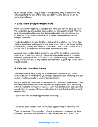to get through school. You just need to start planning early to account for any
difficulties along the way and to make sure both you and parents are on the
same financial page.

5. Take virtual college campus tours
While you won’t be applying to colleges for a while, you can still get a leg up on
the competition by taking virtual campus tours for colleges of interest. Knowing
what campuses look like, what their buildings look like and where things are
located can put your mind at ease. Plus, it shows you how beautiful some
colleges really are.
The best part about it is you don’t have to leave the comfort of your home. Just
visit the websites of colleges you’re interested in and click on the virtual tour link
(or something similar). You’ll learn a lot and won’t have to spend a dime. Plus, it
can be kind of fun to browse around these different campuses.
Above all else, you’ll be further preparing yourself for the college experience.
Just the act of searching through college websites and locating the virtual tour
section is a good exercise. You’ll need to become increasingly efficient when
using college websites, or any website for that matter, as your high school career
moves forward.

6. Volunteer over the summer
Just lazing the day away during the summer might sound nice, you should
continue to work toward making your college application look appealing. You can
do this by volunteering for a community organization.
Many students’ excuses range from they can’t find volunteer opportunities to they
don’t know how to volunteer. Rest assured, the organizations you’ll be working
with will be glad to have your assistance. Many high schools even post volunteer
opportunities on campus. Check news bulletins and boards in the office for such
opportunities.
You can also find volunteer opportunities by visiting:
http://www.servenet.org
http://volunteermatch.org
These sites allow you to search for volunteer opportunities of interest to you
You’d be surprised. There are plenty of organizations and companies out there
that would absolutely love to have your help. All you need to do is ask. The

www.swagraam.com

 