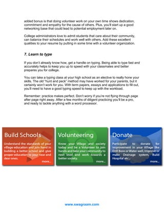 added bonus is that doing volunteer work on your own time shows dedication,
commitment and empathy for the cause of others. Plus, you’ll start up a good
networking base that could lead to potential employment later on.
College administrators love to admit students that care about their community,
can balance their schedules and work well with others. Add these excellent
qualities to your resume by putting in some time with a volunteer organization.

7. Learn to type
If you don’t already know how, get a handle on typing. Being able to type fast and
accurately helps to keep you up to speed with your classmates and better
prepares you for college.
You can take a typing class at your high school as an elective to really hone your
skills. The old “hunt and peck” method may have worked for your parents, but it
certainly won’t work for you. With term papers, essays and applications to fill out,
you’ll need to have a good typing speed to keep up with the workload.
Remember: practice makes perfect. Don’t worry if you’re not flying through page
after page right away. After a few months of diligent practicing you’ll be a pro,
and ready to tackle anything with a word processor.

www.swagraam.com

 