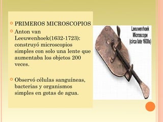  PRIMEROS MICROSCOPIOS
 Anton van
  Leeuwenhoek(1632-1723):
  construyó microscopios
  simples con solo una lente que
  aumentaba los objetos 200
  veces.

   Observó células sanguíneas,
    bacterias y organismos
    simples en gotas de agua.
 