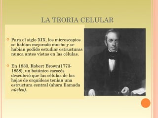 LA TEORIA CELULAR

   Para el siglo XIX, los microscopios
    se habían mejorado mucho y se
    habían podido estudiar estructuras
    nunca antes vistas en las células.

   En 1833, Robert Brown(1773-
    1858), un botánico escocés,
    descubrió que las células de las
    hojas de orquídeas tenían una
    estructura central (ahora llamada
    núcleo).
 