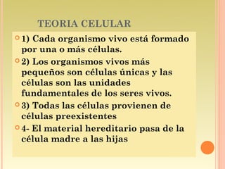 TEORIA CELULAR
 1) Cada organismo vivo está formado
  por una o más células.
 2) Los organismos vivos más
  pequeños son células únicas y las
  células son las unidades
  fundamentales de los seres vivos.
 3) Todas las células provienen de
  células preexistentes
 4- El material hereditario pasa de la
  célula madre a las hijas
 