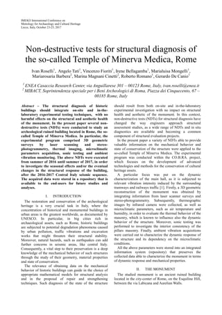 IMEKO International Conference on
Metrology for Archaeology and Cultural Heritage
Lecce, Italy, October 23-25, 2017
Non-destructive tests for structural diagnosis of
the so-called Temple of Minerva Medica, Rome
Ivan Roselli1
, Angelo Tatì1
, Vincenzo Fioriti1
, Irene Bellagamba1
, Marialuisa Mongelli1
,
Mariarosaria Barbera2
, Marina Magnani Cinetti2
, Roberto Romano1
, Gerardo De Canio1
1
ENEA Casaccia Research Center, via Anguillarese 301 – 00123 Rome, Italy, ivan.roselli@enea.it
2
MIBACT, Soprintendenza speciale per i Beni Archeologici di Roma, Piazza dei Cinquecento, 67 –
00185 Rome, Italy
Abstract – The structural diagnosis of historic
buildings should integrate on-site and in-the-
laboratory experimental testing techniques, with no
harmful effects on the structural and aesthetic health
of the monument. In the present paper several non-
destructive tests (NDTs) were conducted to study an
archeological ruined building located in Rome, the so-
called Temple of Minerva Medica. In particular, the
experimental program comprised 3D geometric
surveys by laser scanning and stereo-
photogrammetry, thermal imaging, microclimatic
parameters acquisition, sonic testing and ambient
vibration monitoring. The above NDTs were executed
from summer of 2016 until summer of 2017, in order
to investigate the seasonal effects and/or the eventual
changes in the structural response of the building,
after the 2016-2017 Central Italy seismic sequence.
The acquired data were stored in a repository that is
available to the end-users for future studies and
analyses.
I. INTRODUCTION
The restoration and conservation of the archeological
heritage is a very crucial task in Italy, where the
concentration of historical and monumental buildings in
urban areas is the greatest worldwide, as documented by
UNESCO. In particular, in big cities rich in
archaeological assets, such as Rome, historic buildings
are subjected to potential degradation phenomena caused
by urban pollution, traffic vibrations and excavation
works that might threaten their structural stability.
Moreover, natural hazards, such as earthquakes can add
further concerns in seismic areas, like central Italy.
Consequently, a vital step to their preservation is a deep
knowledge of the mechanical behavior of such structures
through the study of their geometry, material properties
and state of conservation.
The relevance of obtaining data on the mechanical
behavior of historic buildings can guide in the choice of
appropriate mathematical models for structural analysis
and in the proposal of repair and strengthening
techniques. Such diagnosis of the state of the structure
should result from both on-site and in-the-laboratory
experimental investigation with no impact on structural
health and aesthetic of the monument. In this context,
non-destructive tests (NDTs) for structural diagnosis have
changed the way engineers approach structural
assessment studies, as a wide range of NDTs and in situ
diagnostics are available and becoming a common
component of structural evaluation projects.
In the present paper a variety of NDTs able to provide
valuable information on the mechanical behavior and
state of conservation of the structure were applied to the
so-called Temple of Minerva Medica. The experimental
program was conducted within the CO.B.RA. project,
which focuses on the development of advanced
technologies and methods for the conservation of cultural
heritage assets.
A particular focus was put on the dynamic
characterization of the main hall, as it is subjected to
relevant vibration intensity induced by the surrounding
tramways and railways traffic [1]. Firstly, a 3D geometric
reconstruction of the monument was obtained by
integrating information from laser scanner surveys and
stereo-photogrammetry. Subsequently, thermographic
images by infrared camera were collected, as well as
microclimatic parameters, such as air temperature and
humidity, in order to evaluate the thermal behavior of the
masonry, which is known to influence also the dynamic
behavior of the structure. Moreover, sonic testing was
performed to investigate the interior consistency of the
pillars masonry. Finally, ambient vibration acquisitions
were carried out to characterize the dynamic response of
the structure and its dependency on the microclimatic
conditions.
All the above parameters were stored into an integrated
information system (repository) that preserves the
collected data able to characterize the monument in terms
of dynamic response and mechanical properties.
II. THE MONUMENT
The studied monument is an ancient ruined building
located in the city-center of Rome, on the Esquiline Hill,
between the via Labicana and Aurelian Walls.
 