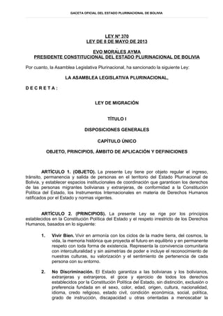 GACETA OFICIAL DEL ESTADO PLURINACIONAL DE BOLIVIA
LEY Nº 370
LEY DE 8 DE MAYO DE 2013
EVO MORALES AYMA
PRESIDENTE CONSTITUCIONAL DEL ESTADO PLURINACIONAL DE BOLIVIA
Por cuanto, la Asamblea Legislativa Plurinacional, ha sancionado la siguiente Ley:
LA ASAMBLEA LEGISLATIVA PLURINACIONAL,
D E C R E T A :
LEY DE MIGRACIÓN
TÍTULO I
DISPOSICIONES GENERALES
CAPÍTULO ÚNICO
OBJETO, PRINCIPIOS, ÁMBITO DE APLICACIÓN Y DEFINICIONES
ARTÍCULO 1. (OBJETO). La presente Ley tiene por objeto regular el ingreso,
tránsito, permanencia y salida de personas en el territorio del Estado Plurinacional de
Bolivia, y establecer espacios institucionales de coordinación que garanticen los derechos
de las personas migrantes bolivianas y extranjeras, de conformidad a la Constitución
Política del Estado, los Instrumentos Internacionales en materia de Derechos Humanos
ratificados por el Estado y normas vigentes.
ARTÍCULO 2. (PRINCIPIOS). La presente Ley se rige por los principios
establecidos en la Constitución Política del Estado y el respeto irrestricto de los Derechos
Humanos, basados en lo siguiente:
1. Vivir Bien. Vivir en armonía con los ciclos de la madre tierra, del cosmos, la
vida, la memoria histórica que proyecta el futuro en equilibrio y en permanente
respeto con toda forma de existencia. Representa la convivencia comunitaria
con interculturalidad y sin asimetrías de poder e incluye el reconocimiento de
nuestras culturas, su valorización y el sentimiento de pertenencia de cada
persona con su entorno.
2. No Discriminación. El Estado garantiza a las bolivianas y los bolivianos,
extranjeras y extranjeros, el goce y ejercicio de todos los derechos
establecidos por la Constitución Política del Estado, sin distinción, exclusión o
preferencia fundada en el sexo, color, edad, origen, cultura, nacionalidad,
idioma, credo religioso, estado civil, condición económica, social, política,
grado de instrucción, discapacidad u otras orientadas a menoscabar la
 
