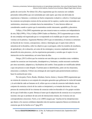Creencias y emociones, factores determinantes en el aprendizaje matemático. Ana Luisa Estrada Esquivel, Romy
Adriana Cortés Godinez, Rosalva Enciso Arambula, Miguel Ángel López Santana
Revista EDUCATECONCIENCIA Vol. 15 No. 16. Publicación trimestral Julio- Septiembre 2017
30
grados de convicción. Por último Gil y Rico argumentan que las creencias son verdades
personales indiscutibles que son sustentadas por cada sujeto; que éstas son derivadas de
experiencias o fantasías; y contienen un fuerte componente evaluativo y afectivo. Concluyen que
las creencias son principios rectores de las acciones de los sujetos y suelen estar conectadas con
sentimientos, emociones y actitudes hacia las matemáticas. Y estos factores deben ser
considerados cuando se quiere que la matemática resulte interesante, agradable y placentera.
Callejo y Vila (2003) argumentan que una creencia nunca se sostiene con independencia
de otra. Dijk (1999) y Vila y Callejo (2004 Citados en Martínez, 2013) argumentan que se trata
de una compleja red organizada que se va reajustando en la medida que el sujeto contrasta sus
visiones con la práctica. Argumenta Martínez (2013) que en matemática, el sistema se estructura
en función de las visiones, concepciones, valores e ideologías que el sujeto tiene sobre la
naturaleza de la disciplina, sobre los objetivos que se persiguen, sobre los modelos de enseñanza,
de aprendizaje y de evaluación, así como de las estrategias y recursos empleados durante el
desarrollo de estos procesos, y de las experiencias personales y sociales que el sujeto vive en
interacción con las matemáticas, así como fuera de ellas.
Ortego, (2013) refiere que las creencias son una idea que se considera como verdadera;
cuando las creencias son irracionales, desadaptativas y limitantes, resulta necesario sustituirlas
por otras racionales, adaptativas y facilitadoras del cambio. Estas pueden ser modificadas debido
a que este proceso es auto dirigido. El primer paso es identificarlas, junto con las situaciones,
emociones y conductas. Utilizar una estrategia de auto registro para posteriormente analizar y
hacer la sustitución por otras.
Por otra parte, Fierro, Rueda, Abraham, García, Jaimes y Atuesta (2003) argumentan que
un sistema de creencias es un conjunto de conceptos generales que gobiernan la visión del mundo
y la actividad de cada ser humano en él, refiere que no se trata de creencias individuales sino de
conjunto de creencias a través de las cuales se interpretará y se tomarán decisiones. En cuyo
proceso de construcción de los sistemas de creencias están involucrados el o los grupos sociales
de los que el individuo es parte. Destaca el autor que la adquisición de creencias no es un proceso
racional, sino que es producto de una serie de interacciones innatas, las vivencias con sus
correspondientes emociones. Fierro, et al. (2003) asegura que ―muchas de las interpretaciones
que damos a los sucesos cotidianos dependen más de nuestros supuestos básicos en términos de
creencias que de los hechos en sí‖ (pag.287)
 