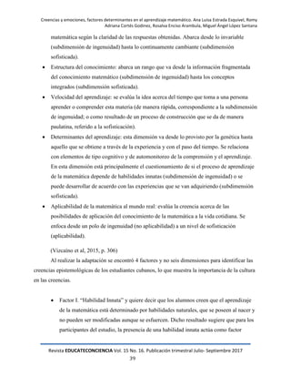 Creencias y emociones, factores determinantes en el aprendizaje matemático. Ana Luisa Estrada Esquivel, Romy
Adriana Cortés Godinez, Rosalva Enciso Arambula, Miguel Ángel López Santana
Revista EDUCATECONCIENCIA Vol. 15 No. 16. Publicación trimestral Julio- Septiembre 2017
39
matemática según la claridad de las respuestas obtenidas. Abarca desde lo invariable
(subdimensión de ingenuidad) hasta lo continuamente cambiante (subdimensión
sofisticada).
 Estructura del conocimiento: abarca un rango que va desde la información fragmentada
del conocimiento matemático (subdimensión de ingenuidad) hasta los conceptos
integrados (subdimensión sofisticada).
 Velocidad del aprendizaje: se evalúa la idea acerca del tiempo que toma a una persona
aprender o comprender esta materia (de manera rápida, correspondiente a la subdimensión
de ingenuidad; o como resultado de un proceso de construcción que se da de manera
paulatina, referido a la sofisticación).
 Determinantes del aprendizaje: esta dimensión va desde lo provisto por la genética hasta
aquello que se obtiene a través de la experiencia y con el paso del tiempo. Se relaciona
con elementos de tipo cognitivo y de automonitoreo de la comprensión y el aprendizaje.
En esta dimensión está principalmente el cuestionamiento de si el proceso de aprendizaje
de la matemática depende de habilidades innatas (subdimensión de ingenuidad) o se
puede desarrollar de acuerdo con las experiencias que se van adquiriendo (subdimensión
sofisticada).
 Aplicabilidad de la matemática al mundo real: evalúa la creencia acerca de las
posibilidades de aplicación del conocimiento de la matemática a la vida cotidiana. Se
enfoca desde un polo de ingenuidad (no aplicabilidad) a un nivel de sofisticación
(aplicabilidad).
(Vizcaíno et al, 2015, p. 306)
Al realizar la adaptación se encontró 4 factores y no seis dimensiones para identificar las
creencias epistemológicas de los estudiantes cubanos, lo que muestra la importancia de la cultura
en las creencias.
 Factor I. ―Habilidad Innata‖ y quiere decir que los alumnos creen que el aprendizaje
de la matemática está determinado por habilidades naturales, que se poseen al nacer y
no pueden ser modificadas aunque se esfuercen. Dicho resultado sugiere que para los
participantes del estudio, la presencia de una habilidad innata actúa como factor
 