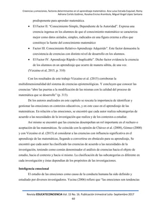 Creencias y emociones, factores determinantes en el aprendizaje matemático. Ana Luisa Estrada Esquivel, Romy
Adriana Cortés Godinez, Rosalva Enciso Arambula, Miguel Ángel López Santana
Revista EDUCATECONCIENCIA Vol. 15 No. 16. Publicación trimestral Julio- Septiembre 2017
40
predisponente para aprender matemática.
 El Factor II. ―Conocimiento Simple, Dependiente de la Autoridad‖. Expresa una
creencia ingenua en los alumnos de que el conocimiento matemático se caracteriza
mejor como datos aislados, simples, radicados en una figura externa a ellos que
constituye la fuente del conocimiento matemático
 Factor III. Conocimiento Relativo-Aprendizaje Adquirido‖. Este factor demuestra la
coexistencia de creencias con distinto nivel de desarrollo en los alumnos.
 El Factor IV. Aprendizaje Rápido e Inaplicable‖. Dicho factor evidencia la creencia
de los alumnos en un aprendizaje que ocurre de manera súbita, de una vez.
(Vizcaíno et al, 2015, p. 310)
Con los resultados de este trabajo Vizcaíno et al. (2015) corroboran la
multidimensionalidad del sistema de creencias epistemológicas. Y concluyen que conocer las
creencias ―abre las puertas a la modificación de las mismas con la calidad del proceso de
matemática que se desarrolle‖ (p. 313).
De los autores analizados en este capítulo se rescata la importancia de identificar y
gestionar las emociones en contextos educativos, y en este caso en el aprendizaje de las
matemáticas. En relación a las emociones, se encontró que cada autor realiza subcategorías de
acuerdo a las necesidades de la investigación que realiza y de los contextos a estudiar.
Así mismo se encontró que las creencias desempeñan un rol importante en el rechazo o
aceptación de las matemáticas. Se coincide con la opinión de Chávez et al. (2008), Gómez (2000)
y con Vizcaíno et al. (2015) al considerar a las creencias con influencia significativa en el
aprendizaje de las matemáticas, llegando a convertirse en obstáculo para su aprendizaje, Se
encontró que cada autor ha clasificado las creencias de acuerdo a las necesidades de la
investigación, teniendo como común denominador el análisis de creencias hacia el objeto de
estudio, hacia el contexto y hacia sí mismo. La clasificación de las subcategorías es diferente en
cada investigación y éstas dependían de los propósitos de las investigaciones.
Inteligencia emocional
El estudio de las emociones como causa de la conducta humana ha sido definido y
estudiado por diversos investigadores. Vecina (2006) refiere que ―las emociones son tendencias
 
