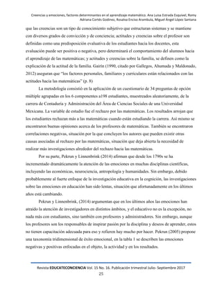Creencias y emociones, factores determinantes en el aprendizaje matemático. Ana Luisa Estrada Esquivel, Romy
Adriana Cortés Godinez, Rosalva Enciso Arambula, Miguel Ángel López Santana
Revista EDUCATECONCIENCIA Vol. 15 No. 16. Publicación trimestral Julio- Septiembre 2017
25
que las creencias son un tipo de conocimiento subjetivo que estructuran sistemas y se mantiene
con diversos grados de convicción y de conciencia; actitudes y creencias sobre el profesor son
definidas como una predisposición evaluativa de los estudiantes hacia los docentes, esta
evaluación puede ser positiva o negativa, pero determinará el comportamiento del alumnos hacia
el aprendizaje de las matemáticas; y actitudes y creencias sobre la familia, se definen como la
explicación de la actitud de la familia. Gairín (1990, citado por Gallegos, Ahumada y Maldonado,
2012) aseguran que ―los factores personales, familiares y curriculares están relacionados con las
actitudes hacia las matemáticas‖ (p. 8)
La metodología consistió en la aplicación de un cuestionario de 34 preguntas de opción
múltiple agrupadas en los 6 componentes a198 estudiantes, muestreados aleatoriamente, de la
carrera de Contaduría y Administración del Área de Ciencias Sociales de una Universidad
Mexicana. La variable de estudio fue el rechazo por las matemáticas. Los resultados arrojan que
los estudiantes rechazan más a las matemáticas cuando están estudiando la carrera. Así mismo se
encontraron buenas opiniones acerca de los profesores de matemáticas. También se encontraron
correlaciones negativas, situación por la que concluyen los autores que pueden existir otras
causas asociadas al rechazo por las matemáticas, situación que deja abierta la necesidad de
realizar más investigaciones alrededor del rechazo hacia las matemáticas.
Por su parte, Pekrun y Linnenbrink (2014) afirman que desde los 1790s se ha
incrementado dramáticamente la atención de las emociones en muchas disciplinas científicas,
incluyendo las económicas, neurociencia, antropología y humanidades. Sin embargo, debido
probablemente al fuerte enfoque de la investigación educativa en la cognición, las investigaciones
sobre las emociones en educación han sido lentas, situación que afortunadamente en los últimos
años está cambiando.
Pekrun y Linnenbrink, (2014) argumentan que en los últimos años las emociones han
atraído la atención de investigadores en distintos ámbitos, y el educativo no es la excepción, no
nada más con estudiantes, sino también con profesores y administradores. Sin embargo, aunque
los profesores son los responsables de inspirar pasión por la disciplina y deseos de aprender, estos
no tienen capacitación adecuada para eso y refieren hay mucho por hacer. Pekrun (2005) propone
una taxonomía tridimensional de éxito emocional, en la tabla 1 se describen las emociones
negativas y positivas enfocadas en el objeto, la actividad y en los resultados.
 