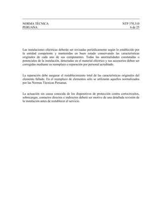 NORMA TÉCNICA                                                                  NTP 370.310
PERUANA                                                                             6 de 25




Las instalaciones eléctricas deberán ser revisadas periódicamente según lo establecido por
la entidad competente y mantenidas en buen estado conservando las características
originales de cada uno de sus componentes. Todas las anormalidades constatadas o
potenciales de la instalación, detectadas en el material eléctrico y sus accesorios deben ser
corregidas mediante su reemplazo o reparación por personal acreditado.


La reparación debe asegurar el restablecimiento total de las características originales del
elemento fallado. En el reemplazo de elementos sólo se utilizarán aquellos normalizados
por las Normas Técnicas Peruanas.


La actuación sin causa conocida de los dispositivos de protección contra cortocircuitos,
sobrecargas, contactos directos e indirectos deberá ser motivo de una detallada revisión de
la instalación antes de restablecer el servicio.
 
