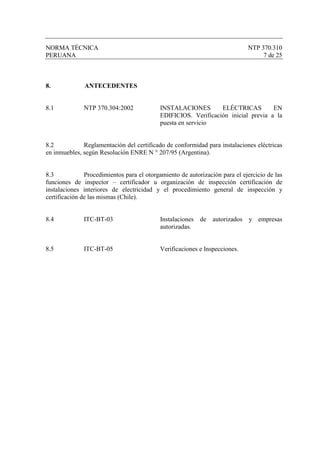 NORMA TÉCNICA                                                                NTP 370.310
PERUANA                                                                           7 de 25



8.            ANTECEDENTES


8.1           NTP 370.304:2002             INSTALACIONES        ELÉCTRICAS         EN
                                           EDIFICIOS. Verificación inicial previa a la
                                           puesta en servicio


8.2           Reglamentación del certificado de conformidad para instalaciones eléctricas
en inmuebles, según Resolución ENRE N ° 207/95 (Argentina).


8.3            Procedimientos para el otorgamiento de autorización para el ejercicio de las
funciones de inspector – certificador u organización de inspección certificación de
instalaciones interiores de electricidad y el procedimiento general de inspección y
certificación de las mismas (Chile).


8.4           ITC-BT-03                    Instalaciones de autorizados y empresas
                                           autorizadas.


8.5           ITC-BT-05                    Verificaciones e Inspecciones.
 