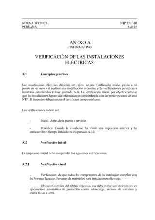 NORMA TÉCNICA                                                                   NTP 370.310
PERUANA                                                                              8 de 25




                                        ANEXO A
                                        (INFORMATIVO


            VERIFICACIÓN DE LAS INSTALACIONES
                       ELÉCTRICAS

A.1              Conceptos generales


Las instalaciones eléctricas deberían ser objeto de una verificación inicial previa a su
puesta en servicio o al realizar una modificación o cambio, y de verificaciones periódicas a
intervalos establecidos (véase apartado A.3). La verificación tendrá por objeto controlar
que las instalaciones hayan sido efectuadas en concordancia con las prescripciones de esta
NTP. El inspector deberá emitir el certificado correspondiente.


Las verificaciones podrán ser.


        -       Inicial: Antes de la puesta a servicio.

        -        Periódica: Cuando la instalación ha tenido una inspección anterior y ha
        transcurrido el tiempo indicado en el apartado A.3.2.


A.2              Verificación inicial


La inspección inicial debe comprender las siguientes verificaciones:


A.2.1            Verificación visual


        -       Verificación, de que todos los componentes de la instalación cumplan con
        las Normas Técnicas Peruanas de materiales para instalaciones eléctricas.

        -        Ubicación correcta del tablero eléctrico, que debe contar con dispositivos de
        desconexión automática de protección contra sobrecarga, excesos de corriente y
        contra fallas a tierra.
 