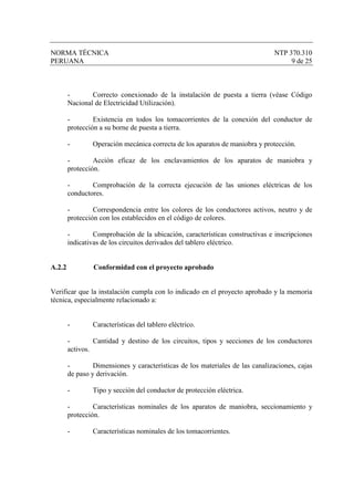 NORMA TÉCNICA                                                                  NTP 370.310
PERUANA                                                                             9 de 25



        -       Correcto conexionado de la instalación de puesta a tierra (véase Código
        Nacional de Electricidad Utilización).

        -        Existencia en todos los tomacorrientes de la conexión del conductor de
        protección a su borne de puesta a tierra.

        -       Operación mecánica correcta de los aparatos de maniobra y protección.

        -        Acción eficaz de los enclavamientos de los aparatos de maniobra y
        protección.

        -       Comprobación de la correcta ejecución de las uniones eléctricas de los
        conductores.

        -        Correspondencia entre los colores de los conductores activos, neutro y de
        protección con los establecidos en el código de colores.

        -        Comprobación de la ubicación, características constructivas e inscripciones
        indicativas de los circuitos derivados del tablero eléctrico.


A.2.2            Conformidad con el proyecto aprobado


Verificar que la instalación cumpla con lo indicado en el proyecto aprobado y la memoria
técnica, especialmente relacionado a:


        -       Características del tablero eléctrico.

        -        Cantidad y destino de los circuitos, tipos y secciones de los conductores
        activos.

        -        Dimensiones y características de los materiales de las canalizaciones, cajas
        de paso y derivación.

        -       Tipo y sección del conductor de protección eléctrica.

        -        Características nominales de los aparatos de maniobra, seccionamiento y
        protección.

        -       Características nominales de los tomacorrientes.
 