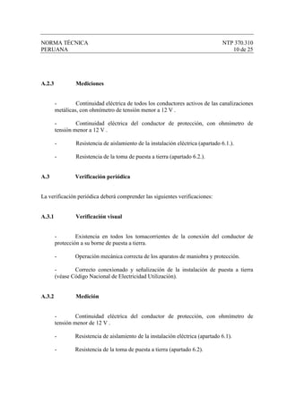 NORMA TÉCNICA                                                                     NTP 370.310
PERUANA                                                                              10 de 25




A.2.3            Mediciones


        -        Continuidad eléctrica de todos los conductores activos de las canalizaciones
        metálicas, con ohmímetro de tensión menor a 12 V .

        -        Continuidad eléctrica del conductor de protección, con ohmímetro de
        tensión menor a 12 V .

        -        Resistencia de aislamiento de la instalación eléctrica (apartado 6.1.).

        -        Resistencia de la toma de puesta a tierra (apartado 6.2.).


A.3             Verificación periódica


La verificación periódica deberá comprender las siguientes verificaciones:


A.3.1            Verificación visual


        -        Existencia en todos los tomacorrientes de la conexión del conductor de
        protección a su borne de puesta a tierra.

        -       Operación mecánica correcta de los aparatos de maniobra y protección.

        -       Correcto conexionado y señalización de la instalación de puesta a tierra
        (véase Código Nacional de Electricidad Utilización).


A.3.2            Medición


        -        Continuidad eléctrica del conductor de protección, con ohmímetro de
        tensión menor de 12 V .

        -       Resistencia de aislamiento de la instalación eléctrica (apartado 6.1).

        -       Resistencia de la toma de puesta a tierra (apartado 6.2).
 