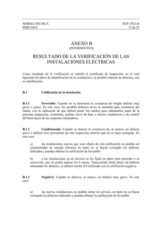 NORMA TÉCNICA                                                                   NTP 370.310
PERUANA                                                                            12 de 25




                                        ANEXO B
                                      (INFORMATIVO)

          RESULTADO DE LA VERIFICACIÓN DE LAS
               INSTALACIONES ELÉCTRICAS

Como resultado de la verificación se emitirá el certificado de inspección, en el cual
figurarán los datos de identificación de la instalación y la posible relación de defectos, con
su clasificación.


B.1             Calificación de la instalación


B.1.1          Favorable: Cuando no se determine la existencia de ningún defecto muy
grave o grave. En este caso, los posibles defectos leves se anotarán para constancia del
titular, con la indicación de que deberá poner los medios para subsanarlos antes de la
próxima inspección; Asimismo, podrán servir de base a efectos estadísticos y de control
del buen hacer de las empresas instaladoras.


B.1.2         Condicionada: Cuando se detecte la existencia de, al menos, un defecto
grave o defecto leve procedente de otra inspección anterior que no se haya corregido. En
este caso:

        a)       las instalaciones nuevas que sean objeto de esta calificación no podrán ser
        suministradas de energía eléctrica en tanto no se hayan corregido los defectos
        indicados y puedan obtener la calificación de favorable.

        b)       a las instalaciones ya en servicio se les fijará un plazo para proceder a su
        corrección, que no podrá superar los 6 meses. Transcurrido dicho plazo sin haberse
        subsanado los defectos, se deberá remitir el Certificado con la calificación negativa.


B.1.3           Negativa: Cuando se observe, al menos, un defecto muy grave. En este
caso:


        a)       las nuevas instalaciones no podrán entrar en servicio, en tanto no se hayan
        corregido los defectos indicados y puedan obtener la calificación de favorable.
 