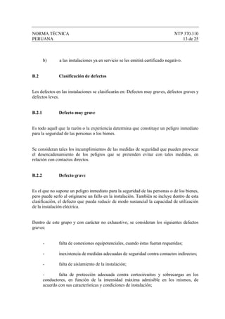 NORMA TÉCNICA                                                                     NTP 370.310
PERUANA                                                                              13 de 25



        b)      a las instalaciones ya en servicio se les emitirá certificado negativo.


B.2             Clasificación de defectos


Los defectos en las instalaciones se clasificarán en: Defectos muy graves, defectos graves y
defectos leves.


B.2.1           Defecto muy grave


Es todo aquél que la razón o la experiencia determina que constituye un peligro inmediato
para la seguridad de las personas o los bienes.


Se consideran tales los incumplimientos de las medidas de seguridad que pueden provocar
el desencadenamiento de los peligros que se pretenden evitar con tales medidas, en
relación con contactos directos.


B.2.2           Defecto grave


Es el que no supone un peligro inmediato para la seguridad de las personas o de los bienes,
pero puede serlo al originarse un fallo en la instalación. También se incluye dentro de esta
clasificación, el defecto que pueda reducir de modo sustancial la capacidad de utilización
de la instalación eléctrica.


Dentro de este grupo y con carácter no exhaustivo, se consideran los siguientes defectos
graves:


        -       falta de conexiones equipotenciales, cuando éstas fueran requeridas;

        -       inexistencia de medidas adecuadas de seguridad contra contactos indirectos;

        -       falta de aislamiento de la instalación;

        -       falta de protección adecuada contra cortocircuitos y sobrecargas en los
        conductores, en función de la intensidad máxima admisible en los mismos, de
        acuerdo con sus características y condiciones de instalación;
 