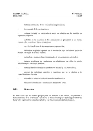 NORMA TÉCNICA                                                                   NTP 370.310
PERUANA                                                                            14 de 25



        -       falta de continuidad de los conductores de protección;

        -       inexistencia de la puesta a tierra;

        -       valores elevados de resistencia de tierra en relación con las medidas de
        seguridad adoptadas.

        -       defectos en la conexión de los conductores de protección a las masas,
        cuando estas conexiones fueran preceptivas;

        -       sección insuficiente de los conductores de protección;

        -        existencia de partes o puntos de la instalación cuya defectuosa ejecución
        pudiera ser origen de averías o daños;

        -       naturaleza o características no adecuadas de los conductores utilizados;

        -       falta de sección de los conductores, en relación con las caídas de tensión
        admisibles para las cargas previstas;

        -       falta de identificación de los conductores "neutro" y "de protección";

        -        empleo de materiales, aparatos o receptores que no se ajusten a las
        especificaciones vigentes.

        -       carencia del número de circuitos mínimos estipulados

        -       la sucesiva reiteración o acumulación de defectos leves.


B.2.3           Defecto leve


Es todo aquel que no supone peligro para las personas o los bienes, no perturba el
funcionamiento de la instalación y en el que la desviación respecto de lo reglamentado no
tiene valor significativo para el uso efectivo o el funcionamiento de la instalación.
 
