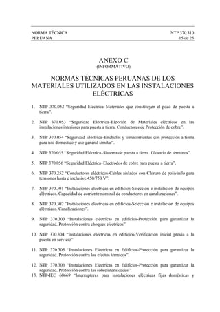NORMA TÉCNICA                                                                NTP 370.310
PERUANA                                                                         15 de 25




                                     ANEXO C
                                    (INFORMATIVO)

    NORMAS TÉCNICAS PERUANAS DE LOS
MATERIALES UTILIZADOS EN LAS INSTALACIONES
                ELÉCTRICAS
1.   NTP 370.052 “Seguridad Eléctrica–Materiales que constituyen el pozo de puesta a
     tierra”.

2.   NTP 370.053 “Seguridad Eléctrica–Elección de Materiales eléctricos en las
     instalaciones interiores para puesta a tierra. Conductores de Protección de cobre”.

3.   NTP 370.054 “Seguridad Eléctrica–Enchufes y tomacorrientes con protección a tierra
     para uso domestico y uso general similar”.

4.   NTP 370.055 “Seguridad Eléctrica–Sistema de puesta a tierra. Glosario de términos”.

5.   NTP 370.056 “Seguridad Eléctrica–Electrodos de cobre para puesta a tierra”.

6.   NTP 370.252 “Conductores eléctricos-Cables aislados con Cloruro de polivinilo para
     tensiones hasta e inclusive 450/750 V”.

7.   NTP 370.301 “Instalaciones eléctricas en edificios-Selección e instalación de equipos
     eléctricos. Capacidad de corriente nominal de conductores en canalizaciones”.

8.   NTP 370.302 ”Instalaciones eléctricas en edificios-Selección e instalación de equipos
     eléctricos. Canalizaciones”.

9.   NTP 370.303 “Instalaciones eléctricas en edificios-Protección para garantizar la
     seguridad. Protección contra choques eléctricos”

10. NTP 370.304 “Instalaciones eléctricas en edificios-Verificación inicial previa a la
    puesta en servicio”

11. NTP 370.305 “Instalaciones Eléctricas en Edificios-Protección para garantizar la
    seguridad. Protección contra los efectos térmicos”.

12. NTP 370.306 “Instalaciones Eléctricas en Edificios-Protección para garantizar la
    seguridad. Protección contra las sobreintensidades”.
13. NTP-IEC 60669 “Interruptores para instalaciones eléctricas fijas domésticas y
 