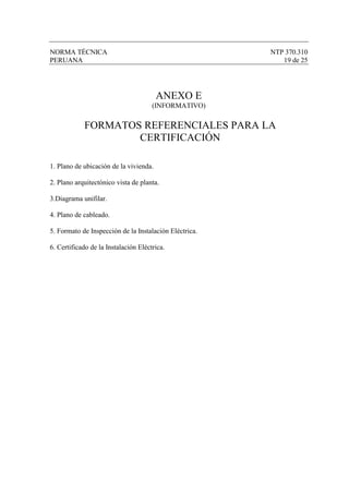 NORMA TÉCNICA                                           NTP 370.310
PERUANA                                                    19 de 25




                                        ANEXO E
                                      (INFORMATIVO)

            FORMATOS REFERENCIALES PARA LA
                    CERTIFICACIÓN

1. Plano de ubicación de la vivienda.

2. Plano arquitectónico vista de planta.

3.Diagrama unifilar.

4. Plano de cableado.

5. Formato de Inspección de la Instalación Eléctrica.

6. Certificado de la Instalación Eléctrica.
 