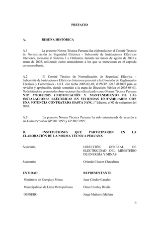 PREFACIO



A.            RESEÑA HISTÓRICA


A.l            La presente Norma Técnica Peruana fue elaborada por el Comité Técnico
de Normalización de Seguridad Eléctrica - Subcomité de Instalaciones Eléctricas
Interiores, mediante el Sistema 2 u Ordinario, durante los meses de agosto de 2003 a
enero de 2005, utilizando como antecedentes a los que se mencionan en el capítulo
correspondiente.


A.2            El Comité Técnico de Normalización de Seguridad Eléctrica –
Subcomité de Instalaciones Eléctricas Interiores presentó a la Comisión de Reglamentos
Técnicos y Comerciales - CRT, con fecha 2005-02-10, el PNTP 370.310:2005 para su
revisión y aprobación, siendo sometido a la etapa de Discusión Pública el 2005-06-03.
No habiéndose presentado observaciones fue oficializado como Norma Técnica Peruana
NTP 370.310:2005 CERTIFICACIÓN Y MANTENIMIENTO DE LAS
INSTALACIONES ELÉCTRICAS EN VIVIENDAS UNIFAMILIARES CON
UNA POTENCIA CONTRATADA HASTA 3 kW, 1ª Edición, el 03 de setiembre del
2005.


A.3            La presente Norma Técnica Peruana ha sido estructurada de acuerdo a
las Guías Peruanas GP 001:1995 y GP 002:1995.


B.       INSTITUCIONES    QUE    PARTICIPARON                            EN       LA
ELABORACIÓN DE LA NORMA TÉCNICA PERUANA


Secretaría                                   DIRECCIÓN     GENERAL    DE
                                             ELECTRICIDAD DEL MINISTERIO
                                             DE ENERGÍA Y MINAS

Secretario                                   Orlando Chávez Chacaltana


ENTIDAD                                      REPRESENTANTE

Ministerio de Energía y Minas                Juan Cóndor Canales

Municipalidad de Lima Metropolitana          Omar Ucañay Dávila

OSINERG                                      Jorge Mañuico Mallma

                                                                                    ii
 