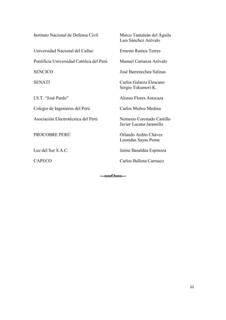 Instituto Nacional de Defensa Civil            Marco Tantaleán del Águila
                                               Luis Sánchez Arévalo

Universidad Nacional del Callao                Ernesto Ramos Torres

Pontificia Universidad Católica del Perú       Manuel Carranza Arévalo

SENCICO                                        José Barrenechea Salinas

SENATI                                         Carlos Galarza Elescano
                                               Sergio Tokumori K.

I.S.T. “José Pardo”                            Alonso Flores Astocaza

Colegio de Ingenieros del Perú                 Carlos Muñoz Medina

Asociación Electrotécnica del Perú             Nemesio Coronado Castillo
                                               Javier Lucana Jaramillo

PROCOBRE PERÚ                                  Orlando Ardito Chávez
                                               Leonidas Sayas Poma

Luz del Sur S.A.C.                             Jaime Basaldúa Espinoza

CAPECO                                         Carlos Ballena Carrasco


                                      ---oooOooo---




                                                                            iii
 