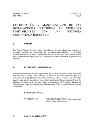 NORMA TÉCNICA                                                                NTP 370.310
PERUANA                                                                           1 de 25




CERTIFICACIÓN Y MANTENIMIENTO DE LAS
INSTALACIONES ELÉCTRICAS EN VIVIENDAS
UNIFAMILIARES   CON    UNA   POTENCIA
CONTRATADA HASTA 3 kW


1.            OBJETO


Esta Norma Técnica Peruana establece la aplicación de las medidas para garantizar la
seguridad mediante la certificación, de las instalaciones eléctricas en viviendas
unifamiliares con una potencia contratada de hasta 3 kW, así como las acciones a realizar
para el mantenimiento periódico de la instalación eléctrica de manera de garantizar su
seguridad.



2.            REFERENCIAS NORMATIVAS


Las siguientes normas contienen disposiciones que al ser citadas en este texto, constituyen
requisitos de esta Norma Técnica Peruana. Las ediciones indicadas estaban en vigencia en
el momento de esta publicación. Como toda norma está sujeta a revisión, se recomienda a
aquellos que realicen acuerdos en base a ellas, que analicen la conveniencia de usar las
ediciones recientes de las normas citadas seguidamente. El Organismo Peruano de
Normalización posee, en todo momento, la información de las Normas Técnicas Peruanas
en vigencia.


              Norma Técnica Peruana


              NTP 370.055:1999             SEGURIDAD ELÉCTRICA. Sistema de puesta
                                           a tierra. Glosario de términos




3.            CAMPO DE APLICACIÓN
 