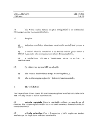 NORMA TÉCNICA                                                                  NTP 370.310
PERUANA                                                                             2 de 25




3.1             Esta Norma Técnica Peruana se aplica principalmente a las instalaciones
eléctricas para uso de viviendas unifamiliares.


3.2           Se aplica:


      a)      a circuitos monofásicos alimentados a una tensión nominal igual o menor a
      220 V .

      b)      a circuitos trifásicos alimentados a una tensión nominal igual o menor a
      380/220 V, de cuatro hilos con neutro puesto a tierra de manera efectiva.

      c)      a ampliaciones, reformas e instalaciones nuevas en servicio                o
      modificaciones.


3.3           No está previsto que esta NTP sea aplicable:


      a)      a las redes de distribución de energía de servicio público, o

      b)      a las instalaciones de producción y de transporte para estas redes.



4.            DEFINICIONES


Para los propósitos de esta Norma Técnica Peruana se aplican las definiciones dadas en la
NTP 370.055 y las que se indican a continuación:


4.1            potencia contratada: Potencia establecida mediante un acuerdo que el
cliente no debe exceder según lo establecido en las condiciones especificas del contrato de
suministro eléctrico.


4.2            vivienda unifamiliar: Casa o departamento privado propio o en alquiler
para la ocupación simple de un individuo o una familia.
 