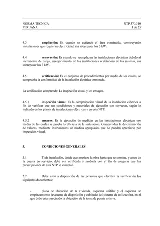 NORMA TÉCNICA                                                                NTP 370.310
PERUANA                                                                           3 de 25



4.3            ampliación: Es cuando se extiende el área construida, construyendo
instalaciones que requieran electricidad, sin sobrepasar los 3 kW.


4.4            renovación: Es cuando se reemplazan las instalaciones eléctricas debido al
incremento de carga, envejecimiento de las instalaciones o deterioro de las mismas, sin
sobrepasar los 3 kW.


4.5           verificación: Es el conjunto de procedimientos por medio de los cuales, se
comprueba la conformidad de la instalación eléctrica terminada.


La verificación comprende: La inspección visual y los ensayos.


4.5.1          inspección visual: Es la comprobación visual de la instalación eléctrica a
fin de verificar que sus condiciones y materiales de ejecución son correctas, según lo
indicado en los planos de instalaciones eléctricas y en esta NTP.


4.5.2         ensayos: Es la ejecución de medidas en las instalaciones eléctricas por
medio de las cuales se prueba la eficacia de la instalación. Comprenden la determinación
de valores, mediante instrumentos de medida apropiados que no pueden apreciarse por
inspección visual.



5.            CONDICIONES GENERALES


5.1            Toda instalación, desde que empieza la obra hasta que se termina, y antes de
la puesta en servicio, debe ser verificada y probada con el fin de asegurar que las
prescripciones de esta NTP se cumplan.


5.2           Debe estar a disposición de las personas que efectúen la verificación los
siguientes documentos:


     -       plano de ubicación de la vivienda, esquema unifilar y el esquema de
     emplazamiento (esquema de disposición y cableado del sistema de utilización), en el
     que debe estar precisado la ubicación de la toma de puesta a tierra.
 