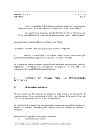 NORMA TÉCNICA                                                                              NTP 370.310
PERUANA                                                                                         4 de 25



         -        tipo y composición de los circuitos (puntos de utilización proporcionados;
         tipo, número y sección de los conductores, características de las canalizaciones);

         -        las características necesarias para la identificación de los dispositivos que
         llevan a cabo la función de protección, de aislamiento y de mando y su localización.


La documentación anterior deberá ser entregada según Anexo.


Los símbolos utilizados serán los designados por la entidad competente1.


5.3           Durante la verificación y los ensayos deben tomarse precauciones para
garantizar la seguridad de las personas y evitar daños al material instalado.


En la ampliación o modificación de las instalaciones existentes, debe verificarse que estas
ampliaciones o modificaciones, satisfacen las prescripciones de esta NTP y no
comprometen la seguridad de la instalación existente.



6.       MÉTODOS                      DE      ENSAYO           PARA        LAS       INSTALACIONES
ELÉCTRICAS


6.1                Resistencia de aislamiento


Para la medición de la resistencia de aislamiento debe utilizarse un instrumento de
corriente continua de una tensión igual al doble, como mínimo, de la tensión de servicio
(valor eficaz) y debe desconectarse la línea de alimentación.


La medición de la resistencia de aislamiento debe hacerse desconectando los artefactos y
aparatos de consumo, debiendo quedar cerrados todos los equipos de maniobra y
protección.


Se efectuarán las siguientes mediciones de resistencia:
      a)       Entre conductores de fase.

1
    En la actualidad los que establece la norma DGE “Símbolos Gráficos en Electricidad”.
 