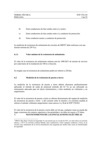 NORMA TÉCNICA                                                                                 NTP 370.310
PERUANA                                                                                            5 de 25




        b)       Entre conductores de fase unidos entre sí y neutro.

        c)       Entre conductores de fase unidos entre sí y conductor de protección.

        d)       Entre conductor neutro y conductor de protección.


La medición de resistencia de aislamiento de circuitos de MBTS2 debe realizarse con una
tensión mínima de 250 Vcc.


6.1.1            Valor mínimo de la resistencia de aislamiento


El valor de la resistencia de aislamiento mínima será de 1000 Ω/V de tensión de servicio
por cada tramo de la instalación de 100 m o fracción.


En ningún caso la resistencia de aislamiento podrá ser inferior a 220 kΩ.


6.2              Medición de la resistencia de puesta a tierra


La medición de la resistencia de puesta a tierra deberá efectuarse preferentemente
aplicando el método de caída de potencial (método del 62 %) ya sea utilizando un
instrumento adecuado para tal efecto (telurómetro), o bien mediante un voltímetro y un
amperímetro.


El valor de la resistencia de puesta a tierra se obtiene directamente del equipo de medición
de resistencia de puesta a tierra o del cociente entre la tensión y la corriente medida al
utilizar el método voltímetro amperímetro véase anexos A y B de la NTP 370.052.


El valor de la resistencia de la puesta a tierra debe ser tal que, cualquier masa no pueda dar
lugar a tensiones de contacto superiores a las permitidas y no debe ser mayor a 25 ohms.
7.              MANTENIMIENTO DE LAS INSTALACIONES ELÉCTRICAS

2
  MBTS, Muy Baja Tensión de Seguridad: Es una tensión que no excede de 50 V, en valor eficaz en corriente
alterna, y 120 V en corriente continua filtrada, entre conductores o entre cualquier conductor y tierra, en un
circuito cuyo aislamiento de la red de alimentación esté asegurado por medios tales como un transformador
de seguridad.
 