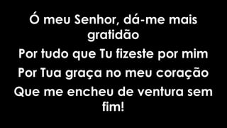 Ó meu Senhor, dá-me mais
gratidão
Por tudo que Tu fizeste por mim
Por Tua graça no meu coração
Que me encheu de ventura sem
fim!
 