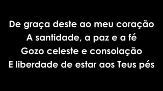 De graça deste ao meu coração
A santidade, a paz e a fé
Gozo celeste e consolação
E liberdade de estar aos Teus pés
 