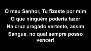 Ó meu Senhor, Tu fizeste por mim
O que ninguém poderia fazer
Na cruz pregado verteste, assim
Sangue, no qual sempre posso
vencer!
 
