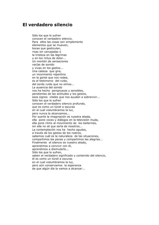 El verdadero silencio
Sólo los que lo sufren
conocen el verdadero silencio.
Para ellos las cosas son simplemente
elementos que se mueven,
bocas que gesticulan,
risas sin carcajadas ó
la tristeza en las lágrimas
y en los rictus de dolor...
Un montón de sensaciones
vacías de sonido
y vivas en los gestos...
Una cabeza que gira,
un movimiento repentino
en la gente que nos rodea,
es el testimonio del ruido,
del sordo ruido que no oímos...
La ausencia del sonido
nos ha hecho perspicaces y sensibles,
pendientes de las actitudes y los gestos,
esos signos vitales que nos ayudan a sobrevivir...
Sólo los que lo sufren
conocen el verdadero silencio profundo,
que es como un túnel a oscuras
en el cual vislumbramos la luz,
pero nunca la alcanzamos...
Por suerte la imaginación es nuestra aliada,
ella pone voces y diálogos en la televisión muda,
ella pone ritmo al movimiento de los bailarines,
sin ella no sé que sería de nosotros...
La contemplación nos ha hecho agudos,
a través de los gestos de los rostros,
sabemos cuál es la naturaleza de las situaciones,
compartimos las penas y compartimos las alegrías...
Finalmente el silencio es nuestro aliado,
aprendimos a convivir con él,
aprendimos a disimularlo...
Sólo los que lo sufren,
saben el verdadero significado y contenido del silencio,
él es como un túnel a oscuras
en el cual vislumbramos la luz,
pero aún conservamos la esperanza
de que algún día la vamos a alcanzar...
 
